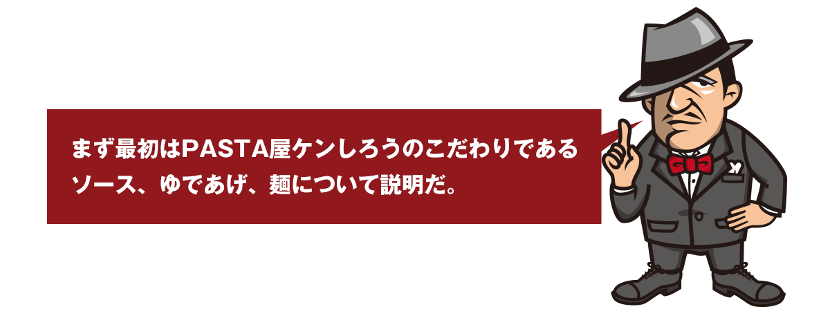 まず最初はPASTA屋ケンしろうのこだわりである ソース、ゆであげ、麺について説明だ。